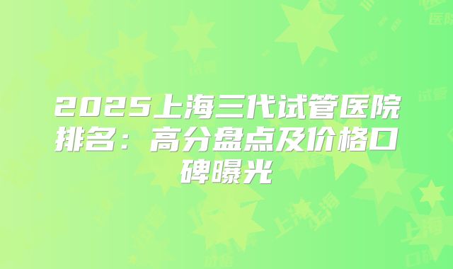 2025上海三代试管医院排名：高分盘点及价格口碑曝光