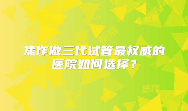 焦作做三代试管最权威的医院如何选择？