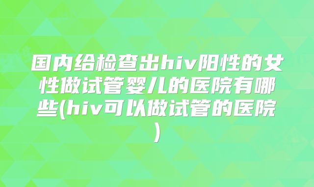 国内给检查出hiv阳性的女性做试管婴儿的医院有哪些(hiv可以做试管的医院)