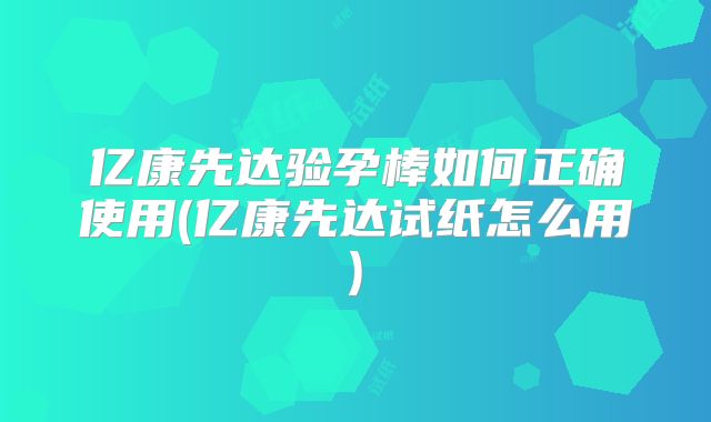 亿康先达验孕棒如何正确使用(亿康先达试纸怎么用)