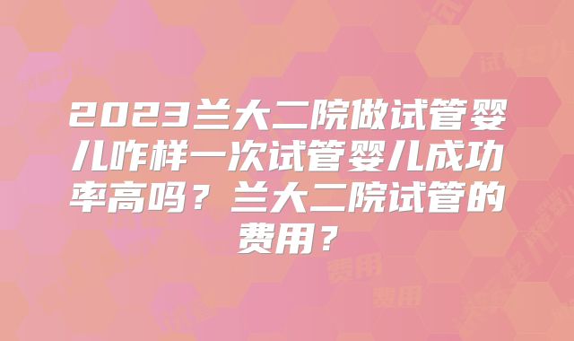 2023兰大二院做试管婴儿咋样一次试管婴儿成功率高吗？兰大二院试管的费用？