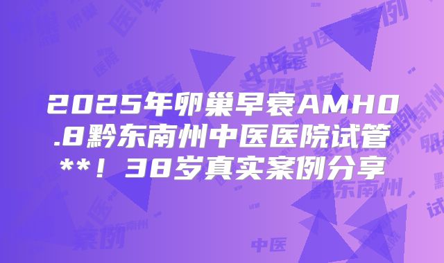 2025年卵巢早衰AMH0.8黔东南州中医医院试管**！38岁真实案例分享