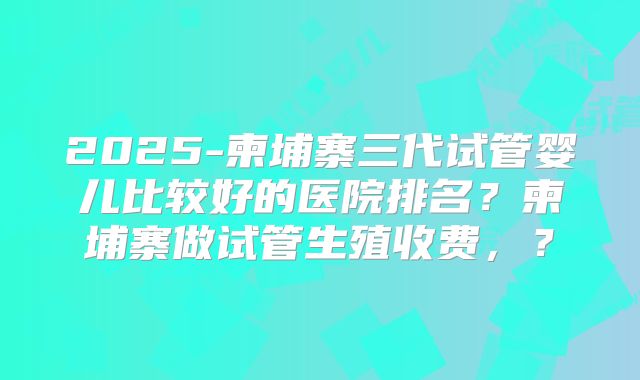 2025-柬埔寨三代试管婴儿比较好的医院排名?柬埔寨做试管生殖收费,?