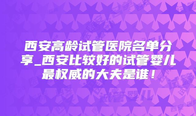 西安高龄试管医院名单分享_西安比较好的试管婴儿最权威的大夫是谁！