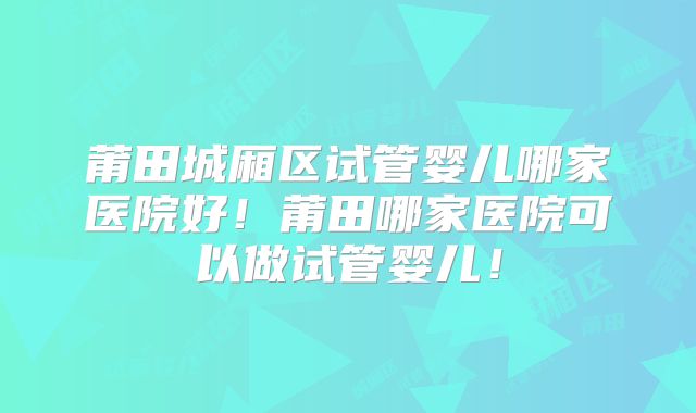 莆田城厢区试管婴儿哪家医院好！莆田哪家医院可以做试管婴儿！