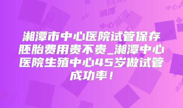 湘潭市中心医院试管保存胚胎费用贵不贵_湘潭中心医院生殖中心45岁做试管成功率!