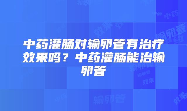 中药灌肠对输卵管有治疗效果吗?中药灌肠能治输卵管