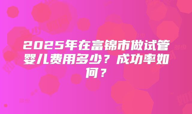 2025年在富锦市做试管婴儿费用多少?成功率如何?