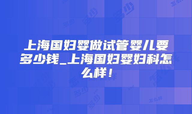上海国妇婴做试管婴儿要多少钱_上海国妇婴妇科怎么样！
