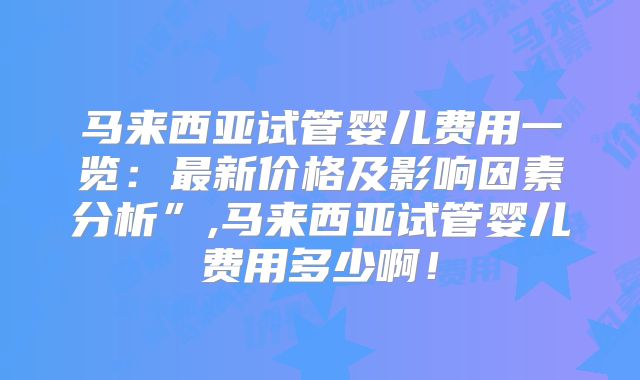 马来西亚试管婴儿费用一览：最新价格及影响因素分析”,马来西亚试管婴儿费用多少啊！