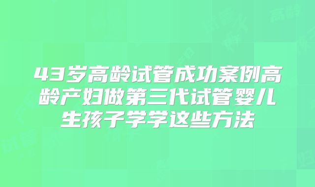 43岁高龄试管成功案例高龄产妇做第三代试管婴儿生孩子学学这些方法