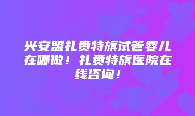 兴安盟扎赉特旗试管婴儿在哪做！扎赉特旗医院在线咨询！