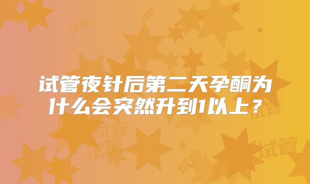 试管夜针后第二天孕酮为什么会突然升到1以上?