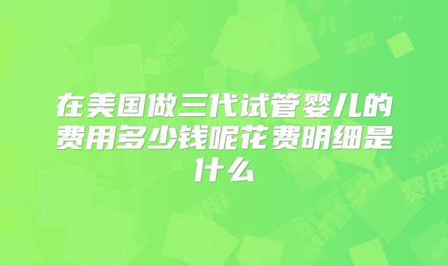 在美国做三代试管婴儿的费用多少钱呢花费明细是什么