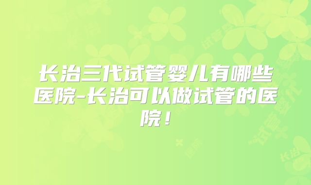 长治三代试管婴儿有哪些医院-长治可以做试管的医院!