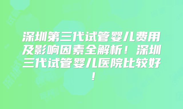 深圳第三代试管婴儿费用及影响因素全解析!深圳三代试管婴儿医院比较好!