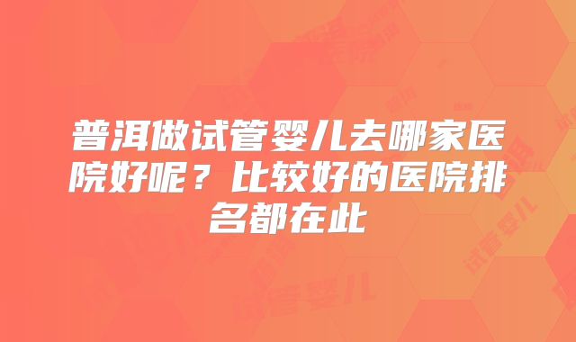 普洱做试管婴儿去哪家医院好呢?比较好的医院排名都在此