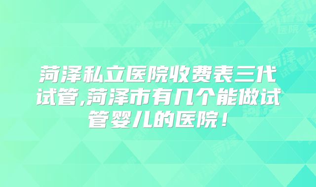菏泽私立医院收费表三代试管,菏泽市有几个能做试管婴儿的医院！