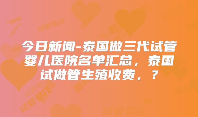 今日新闻-泰国做三代试管婴儿医院名单汇总,泰国试做管生殖收费,?