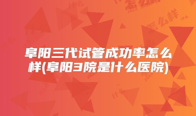 阜阳三代试管成功率怎么样(阜阳3院是什么医院)