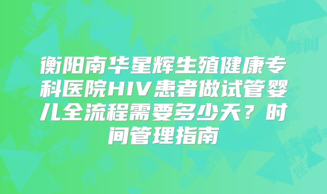 衡阳南华星辉生殖健康专科医院HIV患者做试管婴儿全流程需要多少天？时间管理指南