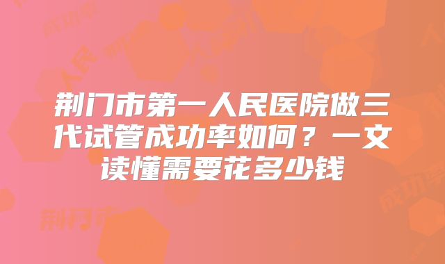 荆门市第一人民医院做三代试管成功率如何？一文读懂需要花多少钱