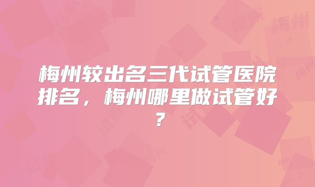 梅州较出名三代试管医院排名，梅州哪里做试管好？