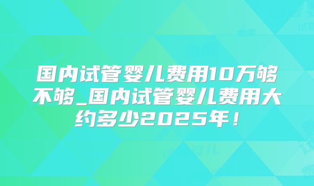 国内试管婴儿费用10万够不够_国内试管婴儿费用大约多少2025年！