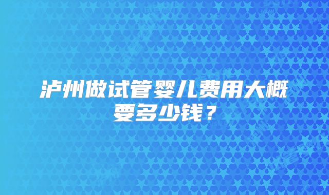 泸州做试管婴儿费用大概要多少钱？