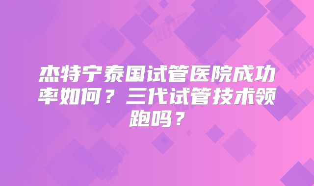 杰特宁泰国试管医院成功率如何？三代试管技术领跑吗？