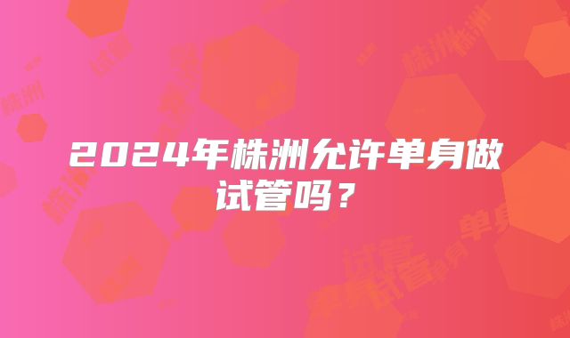 2024年株洲允许单身做试管吗？