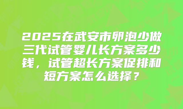 2025在武安市卵泡少做三代试管婴儿长方案多少钱,试管超长方案促排和短方案怎么选择?