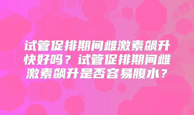 试管促排期间雌激素飙升快好吗?试管促排期间雌激素飙升是否容易腹水?