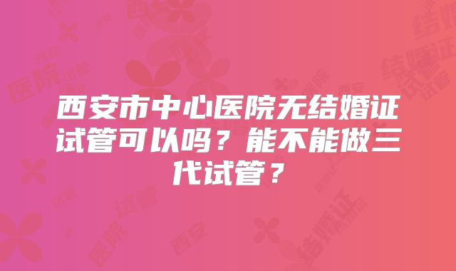 西安市中心医院无结婚证试管可以吗?能不能做三代试管?