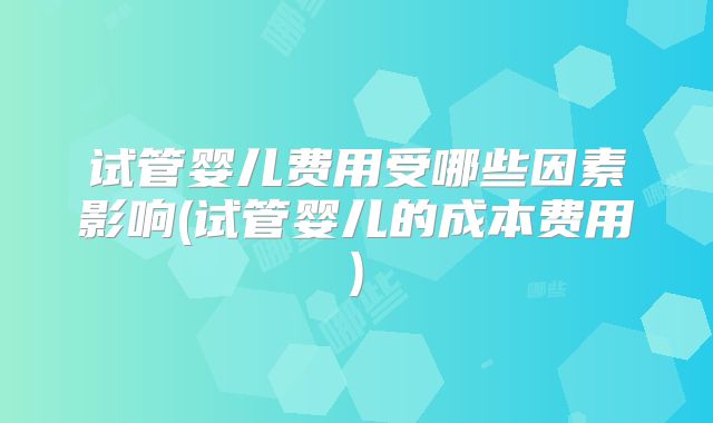 试管婴儿费用受哪些因素影响(试管婴儿的成本费用)