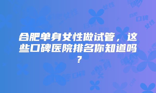 合肥单身女性做试管，这些口碑医院排名你知道吗？