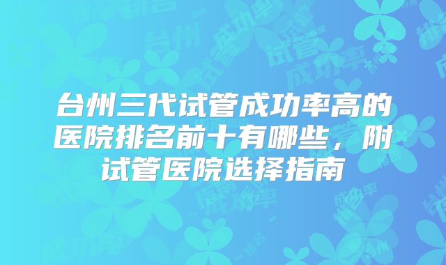 台州三代试管成功率高的医院排名前十有哪些，附试管医院选择指南