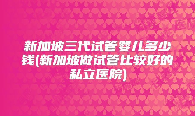 新加坡三代试管婴儿多少钱(新加坡做试管比较好的私立医院)