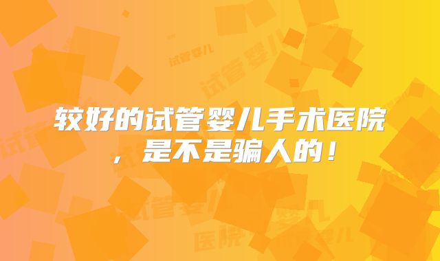 较好的试管婴儿手术医院，是不是骗人的！