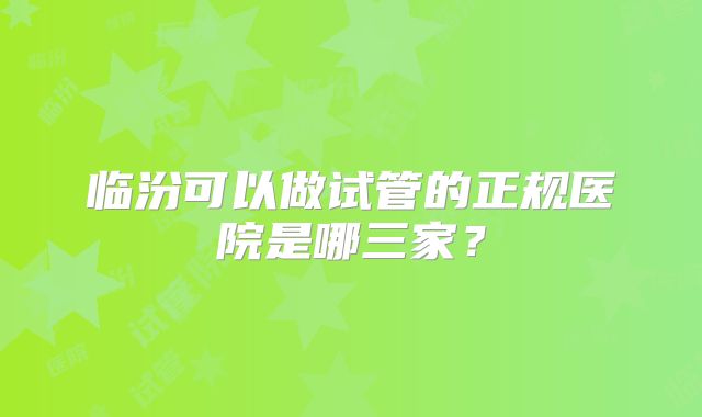 临汾可以做试管的正规医院是哪三家?