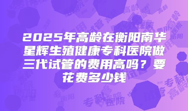 2025年高龄在衡阳南华星辉生殖健康专科医院做三代试管的费用高吗?要花费多少钱