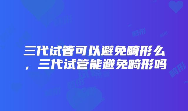 三代试管可以避免畸形么,三代试管能避免畸形吗