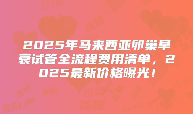 2025年马来西亚卵巢早衰试管全流程费用清单，2025最新价格曝光！
