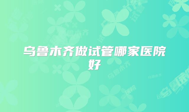 乌鲁木齐做试管哪家医院好