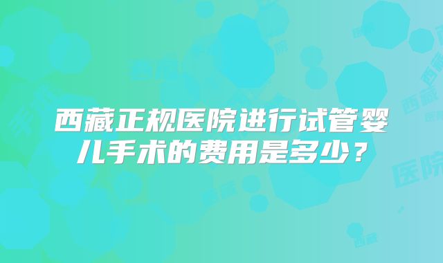西藏正规医院进行试管婴儿手术的费用是多少？