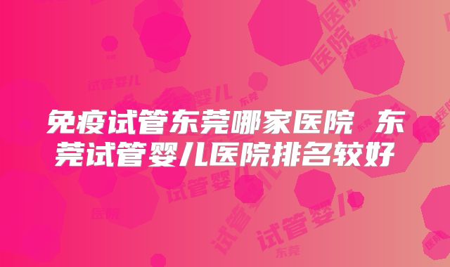 免疫试管东莞哪家医院 东莞试管婴儿医院排名较好