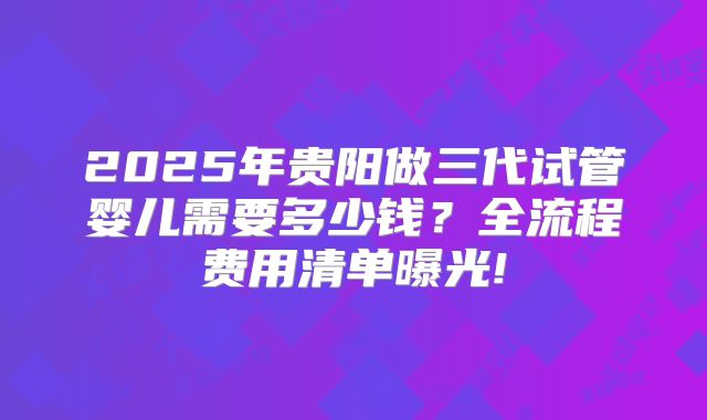 2025年贵阳做三代试管婴儿需要多少钱？全流程费用清单曝光!