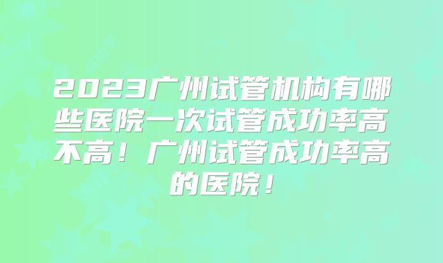 2023广州试管机构有哪些医院一次试管成功率高不高！广州试管成功率高的医院！