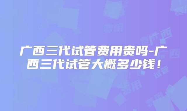 广西三代试管费用贵吗-广西三代试管大概多少钱！
