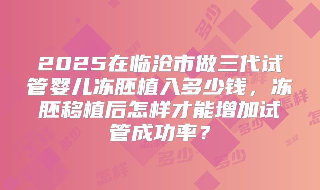 2025在临沧市做三代试管婴儿冻胚植入多少钱，冻胚移植后怎样才能增加试管成功率？